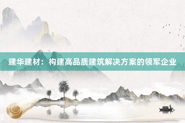 建华建材：构建高品质建筑解决方案的领军企业