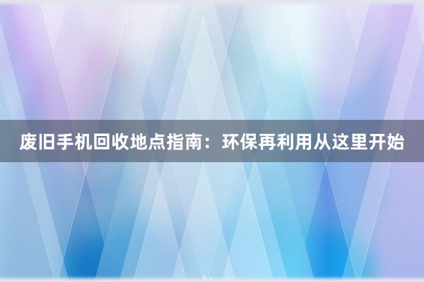 废旧手机回收地点指南：环保再利用从这里开始